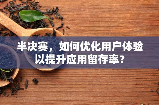 半决赛，如何优化用户体验以提升应用留存率？
