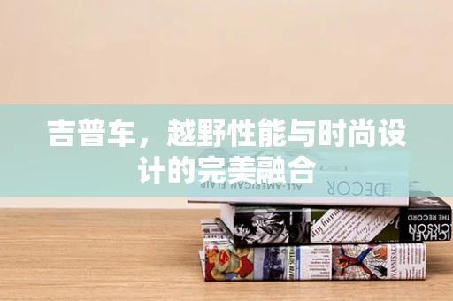 吉普车，越野性能与时尚设计的完美融合