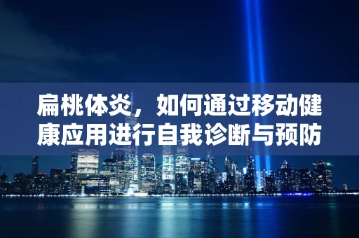扁桃体炎，如何通过移动健康应用进行自我诊断与预防？