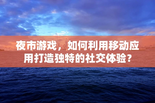 夜市游戏，如何利用移动应用打造独特的社交体验？