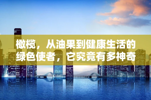 橄榄，从油果到健康生活的绿色使者，它究竟有多神奇？
