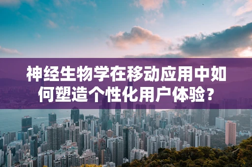 神经生物学在移动应用中如何塑造个性化用户体验？