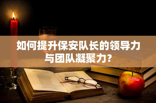如何提升保安队长的领导力与团队凝聚力？
