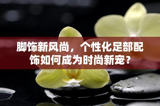 脚饰新风尚，个性化足部配饰如何成为时尚新宠？