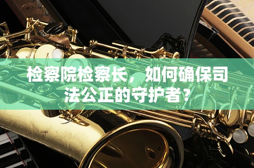检察院检察长，如何确保司法公正的守护者？