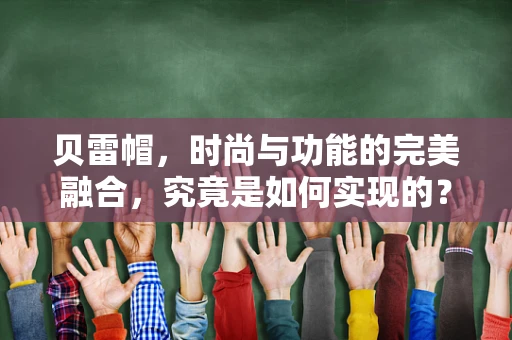 贝雷帽，时尚与功能的完美融合，究竟是如何实现的？