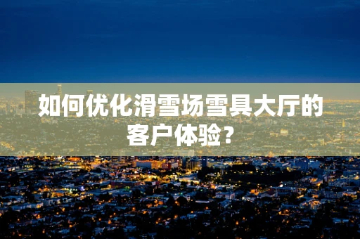 如何优化滑雪场雪具大厅的客户体验？