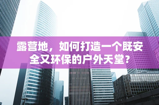 露营地，如何打造一个既安全又环保的户外天堂？