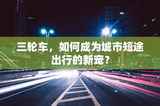 三轮车，如何成为城市短途出行的新宠？