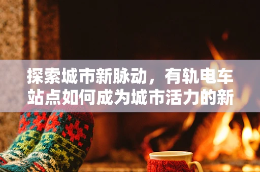 探索城市新脉动，有轨电车站点如何成为城市活力的新引擎？