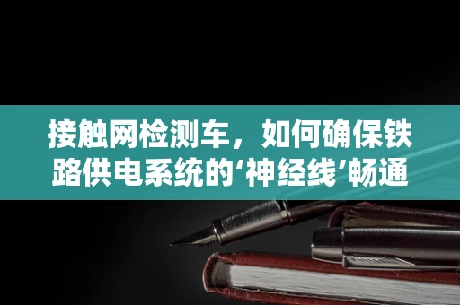 接触网检测车，如何确保铁路供电系统的‘神经线’畅通无阻？
