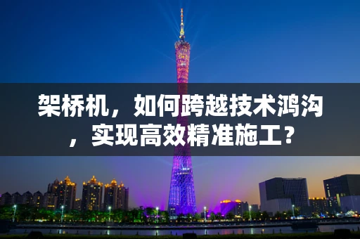 架桥机，如何跨越技术鸿沟，实现高效精准施工？