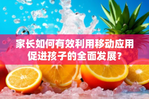 家长如何有效利用移动应用促进孩子的全面发展？