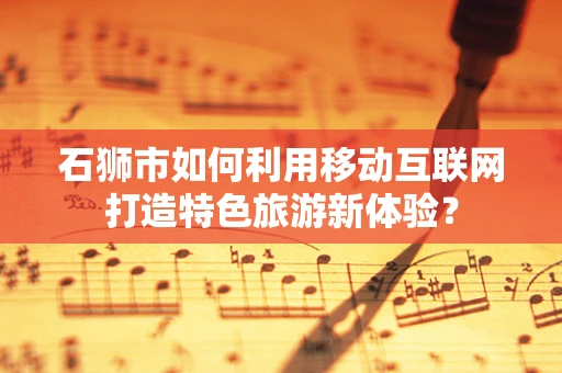 石狮市如何利用移动互联网打造特色旅游新体验？