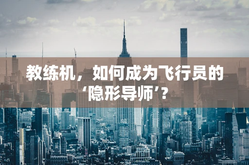教练机，如何成为飞行员的‘隐形导师’？