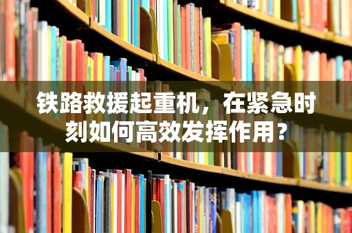 铁路救援起重机，在紧急时刻如何高效发挥作用？