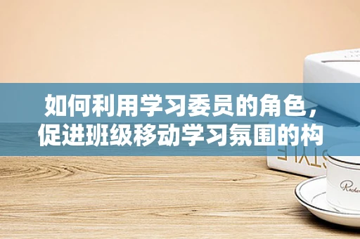 如何利用学习委员的角色，促进班级移动学习氛围的构建？