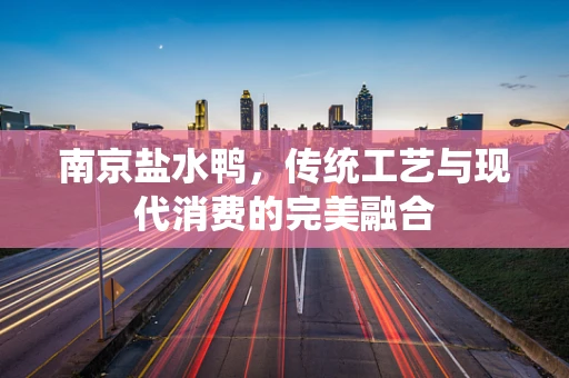 南京盐水鸭，传统工艺与现代消费的完美融合