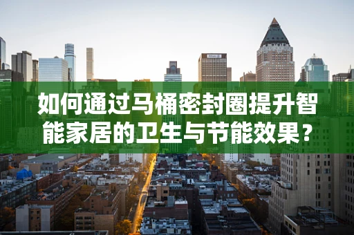 如何通过马桶密封圈提升智能家居的卫生与节能效果？