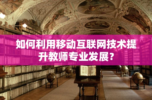 如何利用移动互联网技术提升教师专业发展？