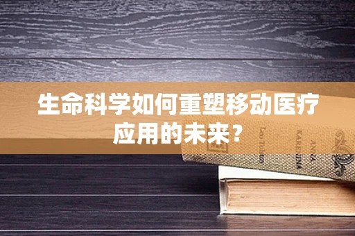 生命科学如何重塑移动医疗应用的未来？