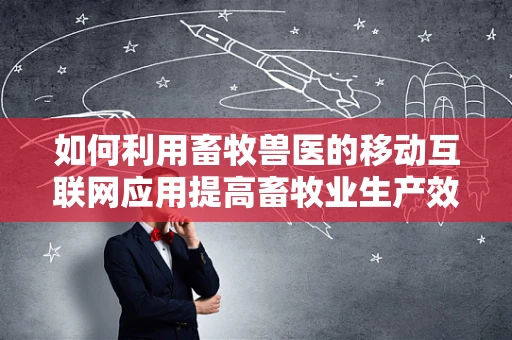 如何利用畜牧兽医的移动互联网应用提高畜牧业生产效率？