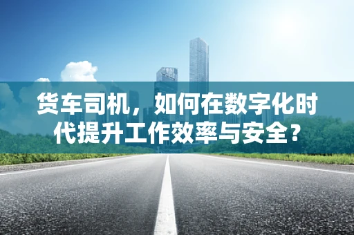 货车司机，如何在数字化时代提升工作效率与安全？