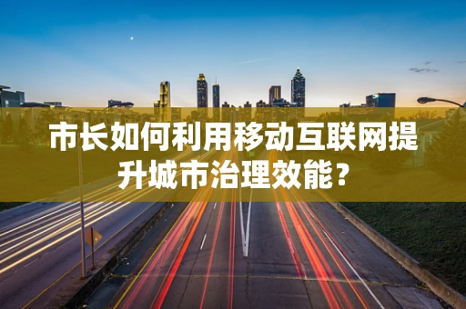 市长如何利用移动互联网提升城市治理效能？