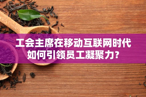 工会主席在移动互联网时代如何引领员工凝聚力？