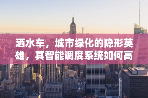洒水车，城市绿化的隐形英雄，其智能调度系统如何高效运作？