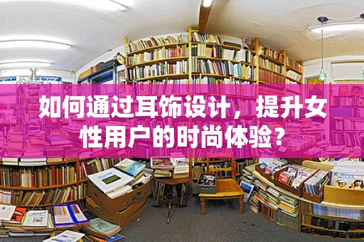 如何通过耳饰设计，提升女性用户的时尚体验？