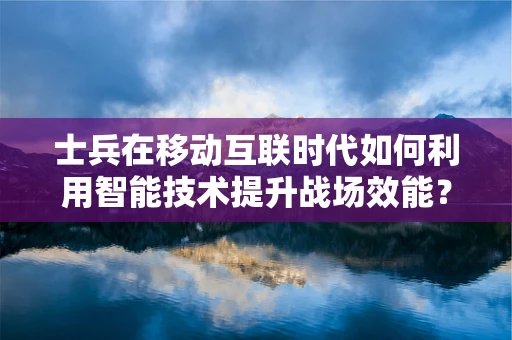 士兵在移动互联时代如何利用智能技术提升战场效能？