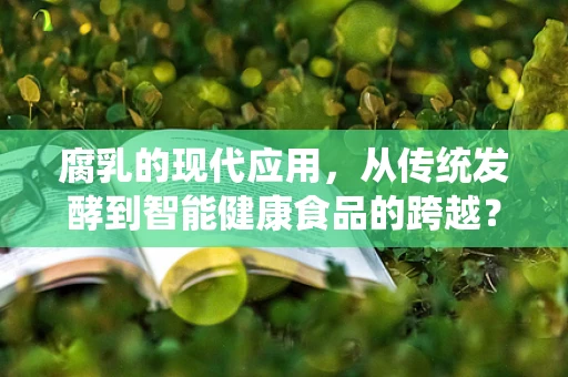 腐乳的现代应用，从传统发酵到智能健康食品的跨越？