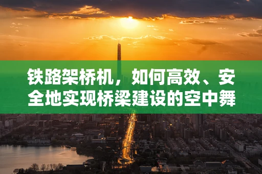 铁路架桥机，如何高效、安全地实现桥梁建设的空中舞者？
