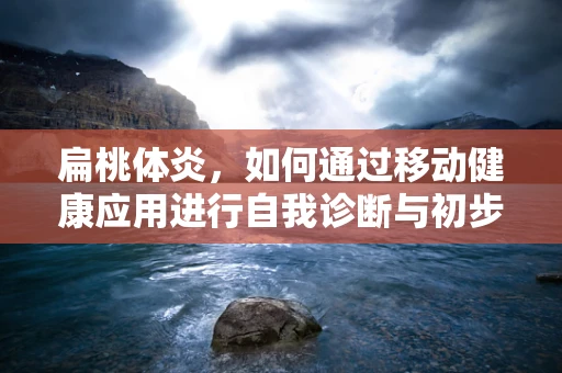 扁桃体炎，如何通过移动健康应用进行自我诊断与初步管理？