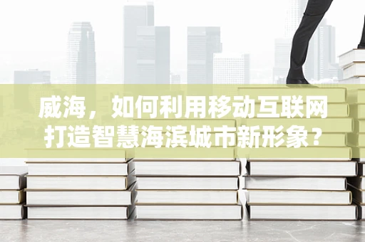 威海，如何利用移动互联网打造智慧海滨城市新形象？