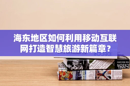 海东地区如何利用移动互联网打造智慧旅游新篇章？