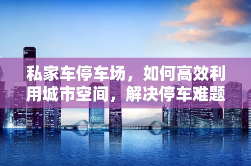 私家车停车场，如何高效利用城市空间，解决停车难题？