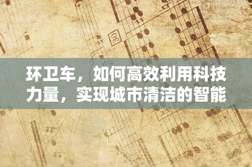 环卫车，如何高效利用科技力量，实现城市清洁的智能化升级？