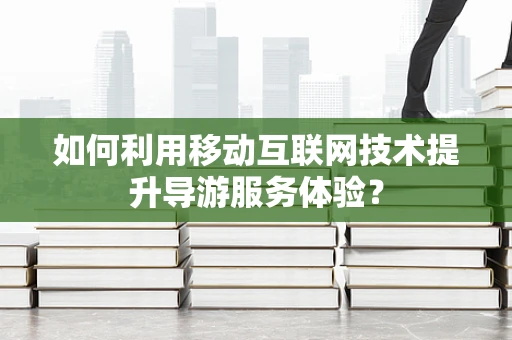 如何利用移动互联网技术提升导游服务体验？