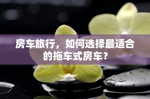 房车旅行，如何选择最适合的拖车式房车？