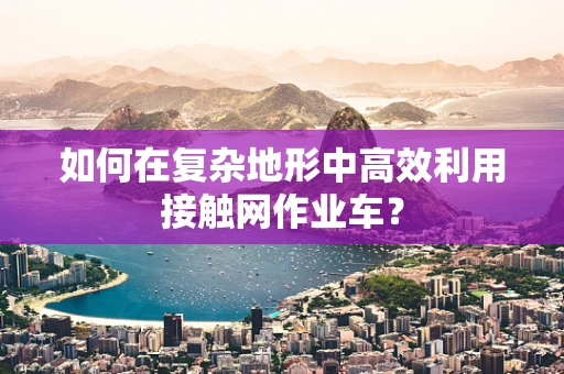 如何在复杂地形中高效利用接触网作业车？
