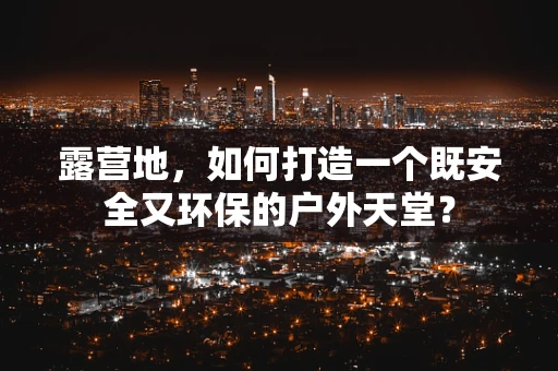 露营地，如何打造一个既安全又环保的户外天堂？