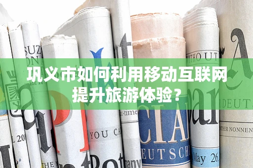 巩义市如何利用移动互联网提升旅游体验？