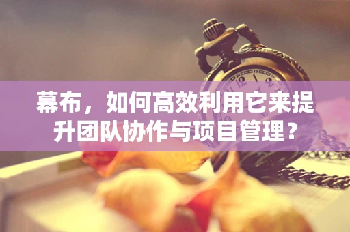 幕布，如何高效利用它来提升团队协作与项目管理？